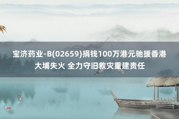 宝济药业-B(02659)捐钱100万港元驰援香港大埔失火 全力守旧救灾重建责任